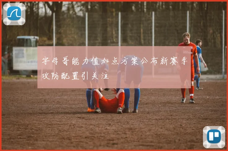 字母哥能力值加点方案公布新赛季攻防配置引关注