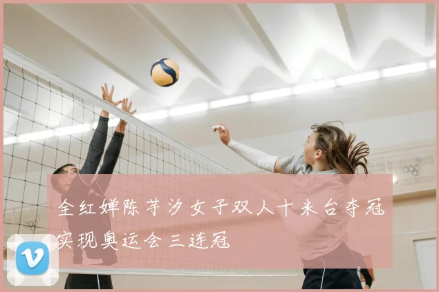 全红婵陈芋汐女子双人十米台夺冠实现奥运会三连冠