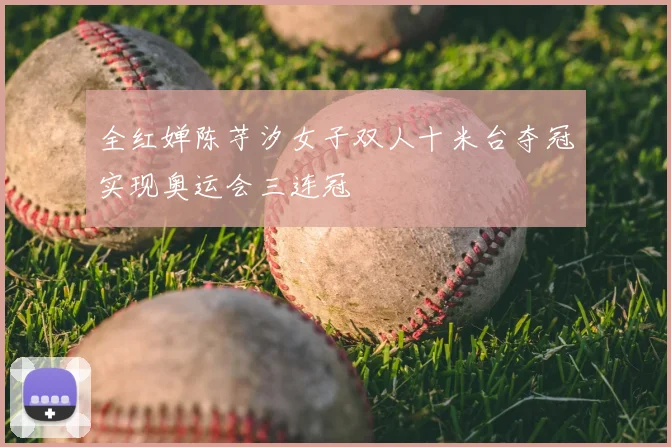 全红婵陈芋汐女子双人十米台夺冠实现奥运会三连冠
