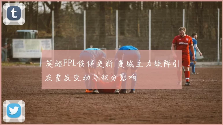英超FPL伤停更新 曼城主力缺阵引发首发变动与积分影响