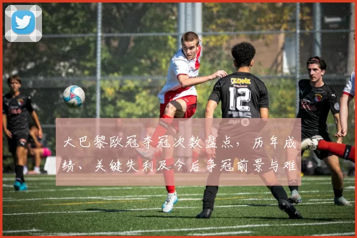 大巴黎欧冠夺冠次数盘点，历年成绩、关键失利及今后争冠前景与难点