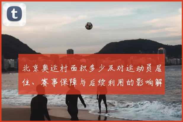 北京奥运村面积多少及对运动员居住、赛事保障与后续利用的影响解析