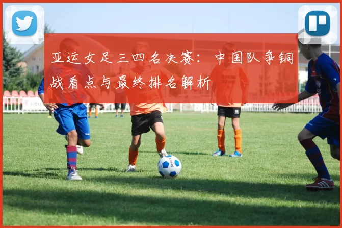 亚运女足三四名决赛：中国队争铜战看点与最终排名解析