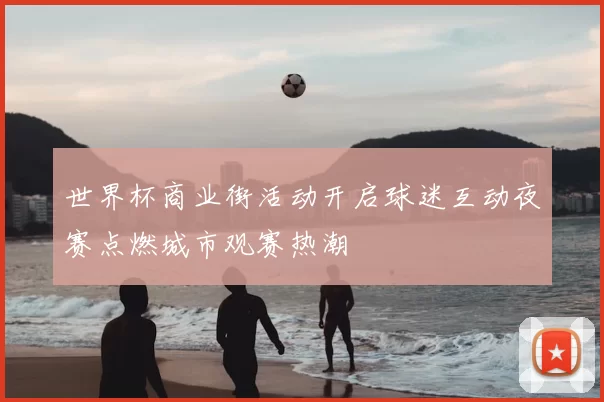 世界杯商业街活动开启球迷互动夜赛点燃城市观赛热潮