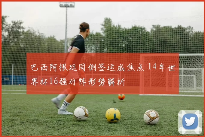 巴西阿根廷同侧签运成焦点 14年世界杯16强对阵形势解析