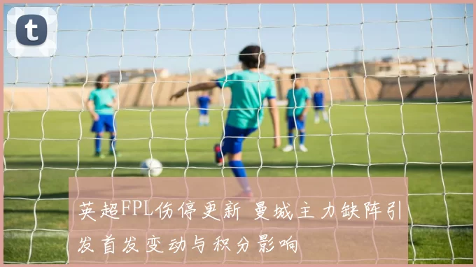 英超FPL伤停更新 曼城主力缺阵引发首发变动与积分影响