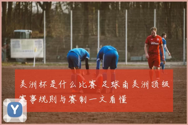 美洲杯是什么比赛 足球南美洲顶级赛事规则与赛制一文看懂
