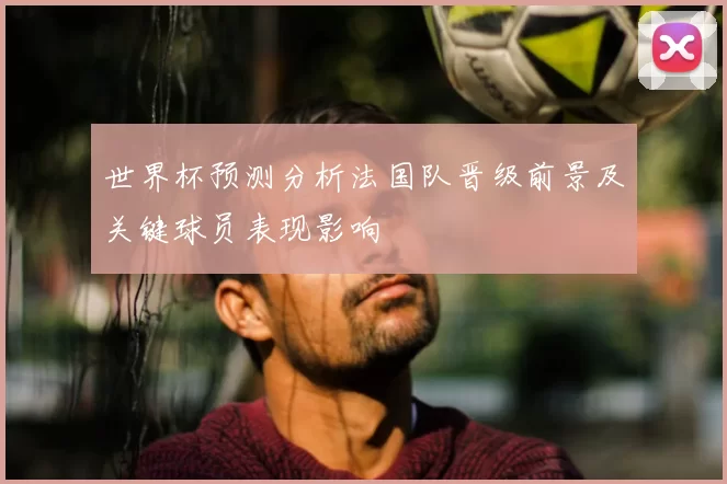 世界杯预测分析法国队晋级前景及关键球员表现影响
