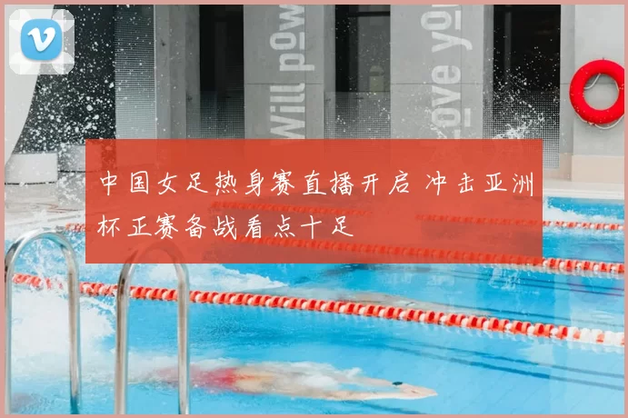 中国女足热身赛直播开启 冲击亚洲杯正赛备战看点十足