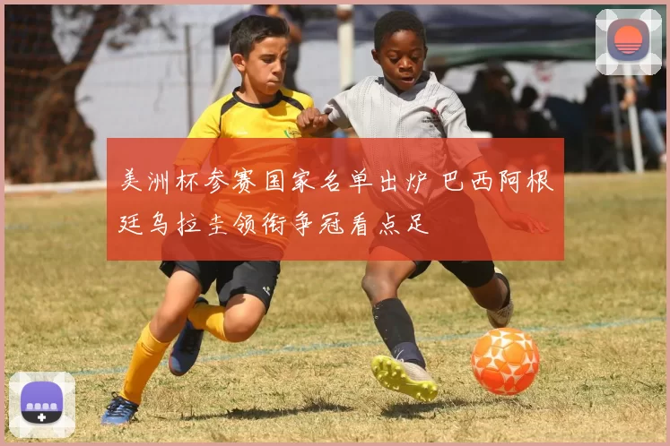 美洲杯参赛国家名单出炉 巴西阿根廷乌拉圭领衔争冠看点足