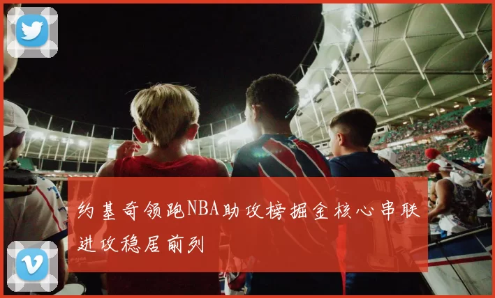 约基奇领跑NBA助攻榜掘金核心串联进攻稳居前列