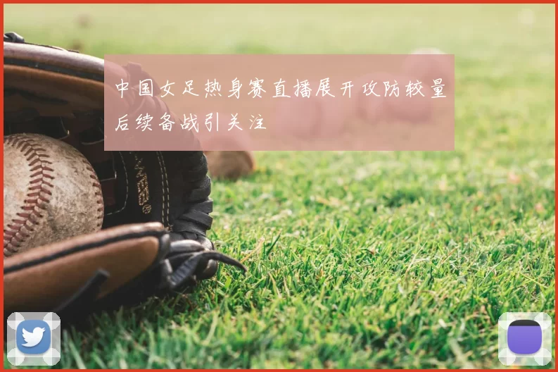 中国女足热身赛直播展开攻防较量后续备战引关注