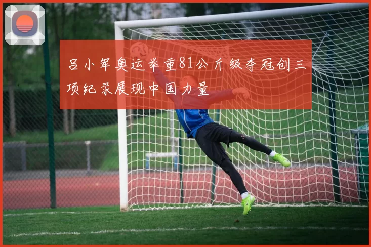 吕小军奥运举重81公斤级夺冠创三项纪录展现中国力量