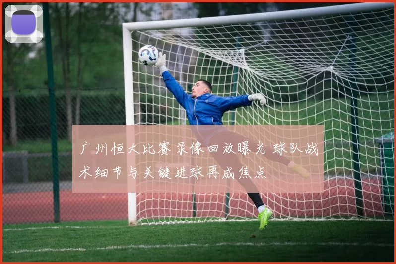 广州恒大比赛录像回放曝光 球队战术细节与关键进球再成焦点