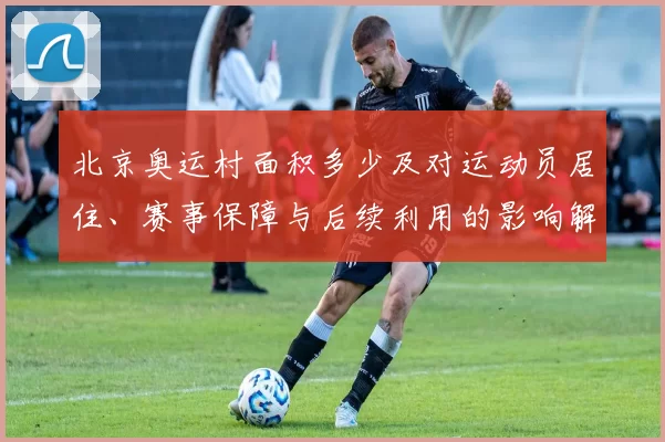 北京奥运村面积多少及对运动员居住、赛事保障与后续利用的影响解析