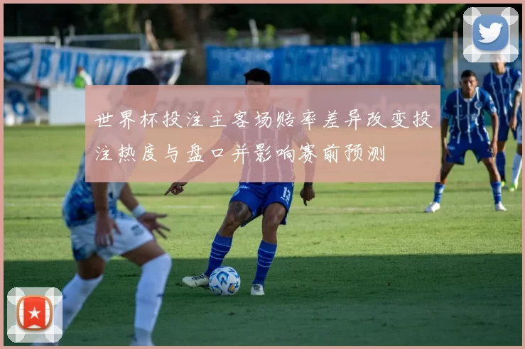 世界杯投注主客场赔率差异改变投注热度与盘口并影响赛前预测