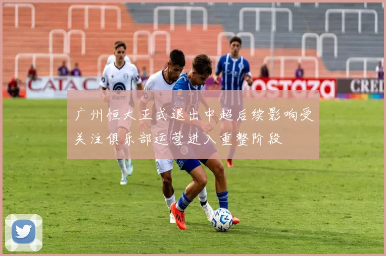 广州恒大正式退出中超后续影响受关注俱乐部运营进入重整阶段