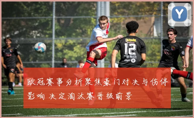 欧冠赛事分析聚焦豪门对决与伤停影响 决定淘汰赛晋级前景