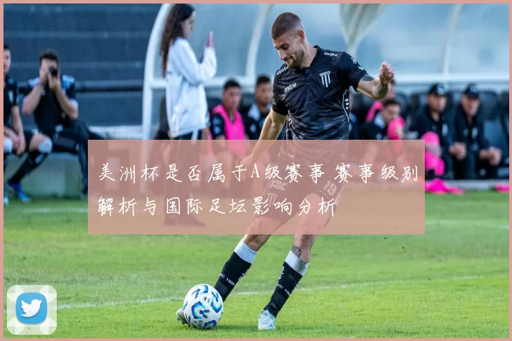 美洲杯是否属于A级赛事 赛事级别解析与国际足坛影响分析