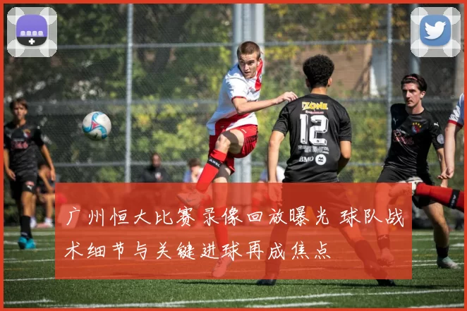 广州恒大比赛录像回放曝光 球队战术细节与关键进球再成焦点