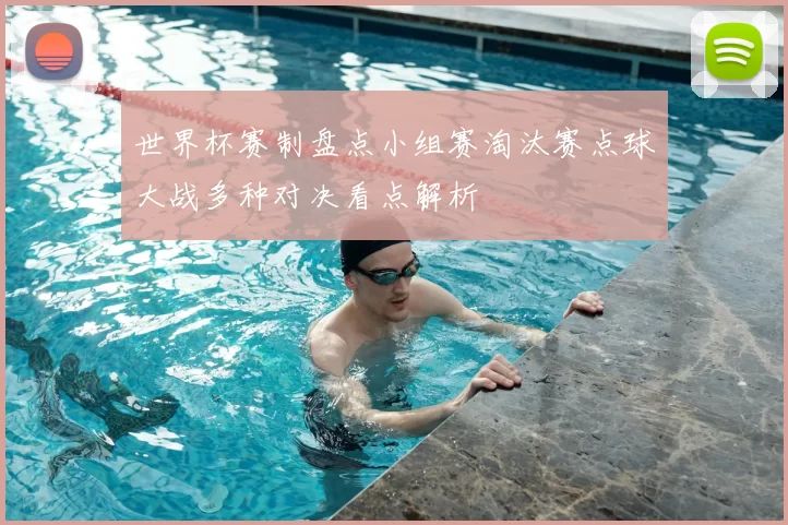 世界杯赛制盘点小组赛淘汰赛点球大战多种对决看点解析
